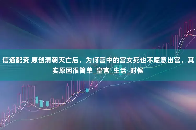 信通配资 原创清朝灭亡后，为何宫中的宫女死也不愿意出宫，其实原因很简单_皇宫_生活_时候