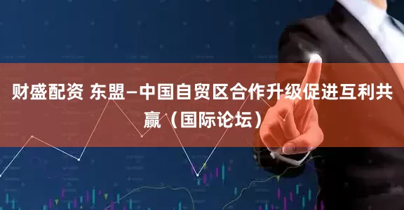 财盛配资 东盟—中国自贸区合作升级促进互利共赢（国际论坛）