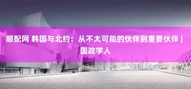 顺配网 韩国与北约：从不太可能的伙伴到重要伙伴 | 国政学人