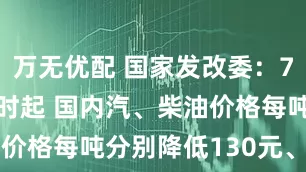 万无优配 国家发改委：7月15日24时起 国内汽、柴油价格每吨分别降低130元、125元