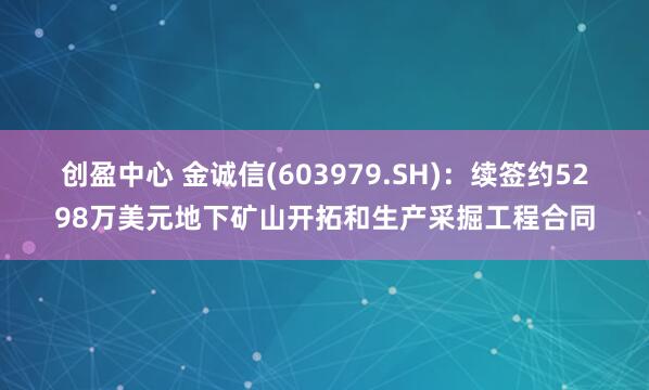 创盈中心 金诚信(603979.SH)：续签约5298万美元地下矿山开拓和生产采掘工程合同