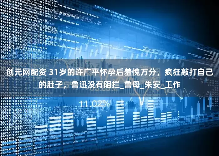 创元网配资 31岁的许广平怀孕后羞愧万分，疯狂敲打自己的肚子，鲁迅没有阻拦_鲁母_朱安_工作