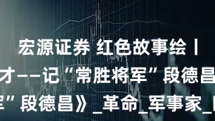宏源证券 红色故事绘丨《一代帅才——记“常胜将军”段德昌》_革命_军事家_四史