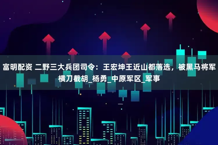 富明配资 二野三大兵团司令：王宏坤王近山都落选，被黑马将军横刀截胡_杨勇_中原军区_军事