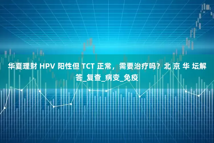 华夏理财 HPV 阳性但 TCT 正常，需要治疗吗？北 京 华 坛解答_复查_病变_免疫