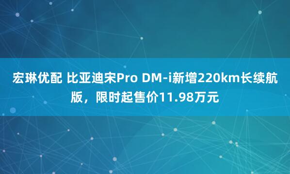 宏琳优配 比亚迪宋Pro DM-i新增220km长续航版，限时起售价11.98万元