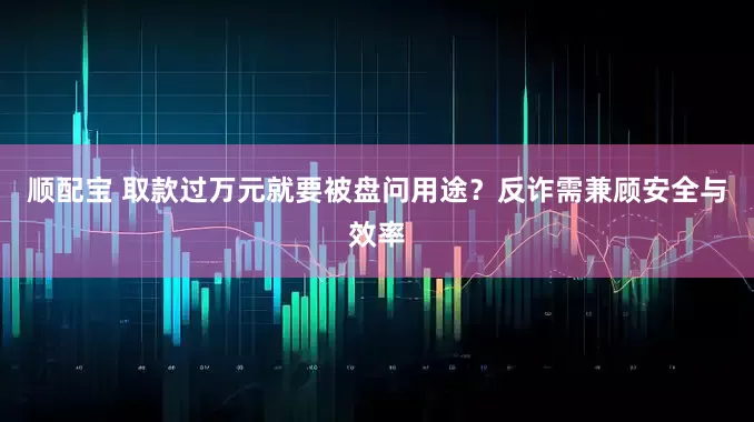 顺配宝 取款过万元就要被盘问用途？反诈需兼顾安全与效率