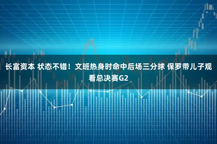 长富资本 状态不错！文班热身时命中后场三分球 保罗带儿子观看总决赛G2