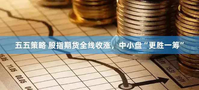 五五策略 股指期货全线收涨，中小盘“更胜一筹”