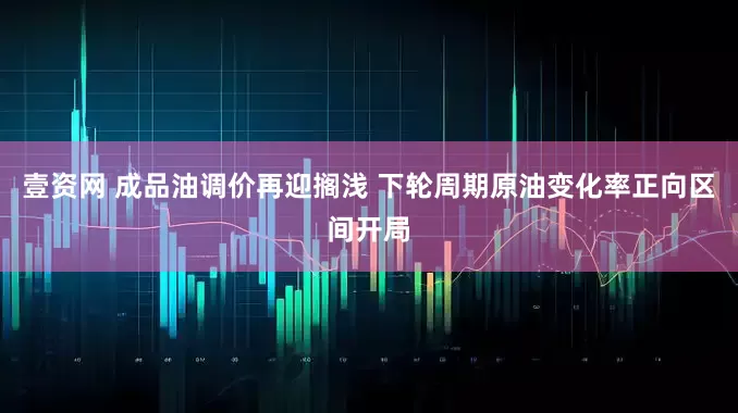 壹资网 成品油调价再迎搁浅 下轮周期原油变化率正向区间开局